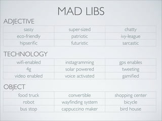 ADJECTIVE
sassy
eco-friendly
hipseriﬁc

MAD LIBS
super-sized
patriotic
futuristic

chatty
ivy-league
sarcastic

instagramming
solar powered
voice activated

gps enables
tweeting
gamiﬁed

convertible
wayﬁnding system
cappuccino maker

shopping center
bicycle
bird house

TECHNOLOGY
wiﬁ-enabled
4g
video enabled

OBJECT
food truck
robot
bus stop

 