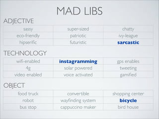 ADJECTIVE
sassy
eco-friendly
hipseriﬁc

MAD LIBS
super-sized
patriotic
futuristic

chatty
ivy-league
sarcastic

instagramming
solar powered
voice activated

gps enables
tweeting
gamiﬁed

convertible
wayﬁnding system
cappuccino maker

shopping center
bicycle
bird house

TECHNOLOGY
wiﬁ-enabled
4g
video enabled

OBJECT
food truck
robot
bus stop

 