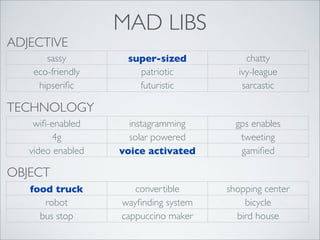 ADJECTIVE
sassy
eco-friendly
hipseriﬁc

MAD LIBS
super-sized
patriotic
futuristic

chatty
ivy-league
sarcastic

instagramming
solar powered
voice activated

gps enables
tweeting
gamiﬁed

convertible
wayﬁnding system
cappuccino maker

shopping center
bicycle
bird house

TECHNOLOGY
wiﬁ-enabled
4g
video enabled

OBJECT
food truck
robot
bus stop

 