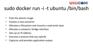 sudo docker run -i -t ubuntu /bin/bash
• Pulls the ubuntu image
• Creates a new container
• Allocates a filesystem and mounts a read-write layer
• Allocates a network / bridge interface
• Sets up an IP address
• Executes a process that you specify
• Captures and provides application output
 