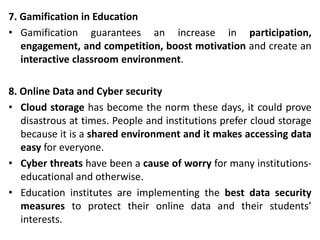 7. Gamification in Education
• Gamification guarantees an increase in participation,
engagement, and competition, boost motivation and create an
interactive classroom environment.
8. Online Data and Cyber security
• Cloud storage has become the norm these days, it could prove
disastrous at times. People and institutions prefer cloud storage
because it is a shared environment and it makes accessing data
easy for everyone.
• Cyber threats have been a cause of worry for many institutions-
educational and otherwise.
• Education institutes are implementing the best data security
measures to protect their online data and their students’
interests.
 
