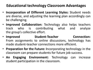 Educational technology Classroom Advantages
• Incorporation of Different Learning Styles: Student needs
are diverse, and adjusting the learning plan accordingly can
be challenging.
• Improved Collaboration: Technology also helps teachers
track who is contributing what and analyze
the group’s collective effort.
• Improved Student-Teacher Connection:
From assignments to online discussions, technology has
made student-teacher connections more efficient.
• Preparation for the Future: Incorporating technology in the
classroom can prepare students for future job success.
• An Engaging Environment: Technology can increase
student participation in the classroom.
 
