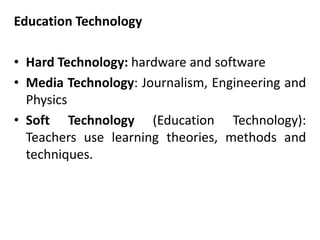 Education Technology
• Hard Technology: hardware and software
• Media Technology: Journalism, Engineering and
Physics
• Soft Technology (Education Technology):
Teachers use learning theories, methods and
techniques.
 