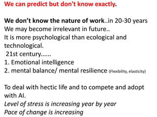 We can predict but don't know exactly.
We don’t know the nature of work..in 20-30 years
We may become irrelevant in future..
It is more psychological than ecological and
technological.
21st century......
1. Emotional intelligence
2. mental balance/ mental resilience (Flexibility, elasticity)
To deal with hectic life and to compete and adopt
with AI.
Level of stress is increasing year by year
Pace of change is increasing
 