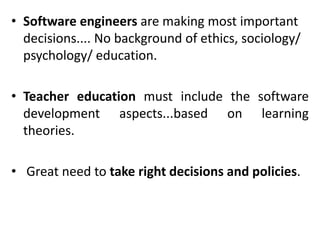 • Software engineers are making most important
decisions.... No background of ethics, sociology/
psychology/ education.
• Teacher education must include the software
development aspects...based on learning
theories.
• Great need to take right decisions and policies.
 