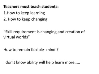 Teachers must teach students:
1.How to keep learning
2. How to keep changing
“Skill requirement is changing and creation of
virtual worlds”
How to remain flexible- mind ?
I don’t know ability will help learn more.....
 