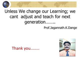Unless We change our Learning; we
cant adjust and teach for next
generation……..
Prof.Jagannath.K.Dange
Thank you........
 