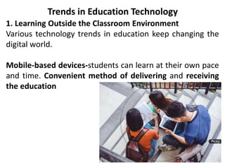 Trends in Education Technology
1. Learning Outside the Classroom Environment
Various technology trends in education keep changing the
digital world.
Mobile-based devices-students can learn at their own pace
and time. Convenient method of delivering and receiving
the education
 