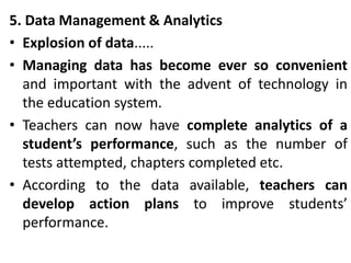 5. Data Management & Analytics
• Explosion of data.....
• Managing data has become ever so convenient
and important with the advent of technology in
the education system.
• Teachers can now have complete analytics of a
student’s performance, such as the number of
tests attempted, chapters completed etc.
• According to the data available, teachers can
develop action plans to improve students’
performance.
 