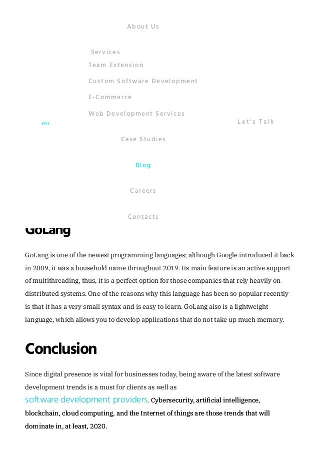 PHP is a preferred language among , especially beginners.
Although nowadays, PHP is outranked by JavaScript and GoLang, it is still among the
trending web development technologies for 2020. In fact, approximately 70% of modern
websites have been written with this language. It seems that it will remain on the top
positions in 2020 because of its large ecosystem, ease of use, and huge developers’
community.
Python
The popularity of the Python programming (development) language is related to its wide
range of applications: with Python, you can create mobile and web applications, medical
tools, and network servers. What is more, Python is often used for AI development.
Throughout 2019, the popularity of Python rose from and it seems that its
rise will continue. Experts say that Python has become so commonly used because its
entrance barriers have been lowered significantly.
GoLang
GoLang is one of the newest programming languages; although Google introduced it back
in 2009, it was a household name throughout 2019. Its main feature is an active support
of multithreading, thus, it is a perfect option for those companies that rely heavily on
distributed systems. One of the reasons why this language has been so popular recently
is that it has a very small syntax and is easy to learn. GoLang also is a lightweight
language, which allows you to develop applications that do not take up much memory.
Conclusion
Since digital presence is vital for businesses today, being aware of the latest software
development trends is a must for clients as well as
. Cybersecurity, artificial intelligence,
Cybersecurity, artificial intelligence,
blockchain, cloud computing, and the Internet of things are those trends that will
blockchain, cloud computing, and the Internet of things are those trends that will
dominate in, at least, 2020.
dominate in, at least, 2020.
website developers
5% to 10%
software development providers
About Us
Team Extension
Custom Software Development
E-Commerce
Web Development Services
Services
Case Studies
Blog
Careers
Contacts
L e t ' s T a l k
 