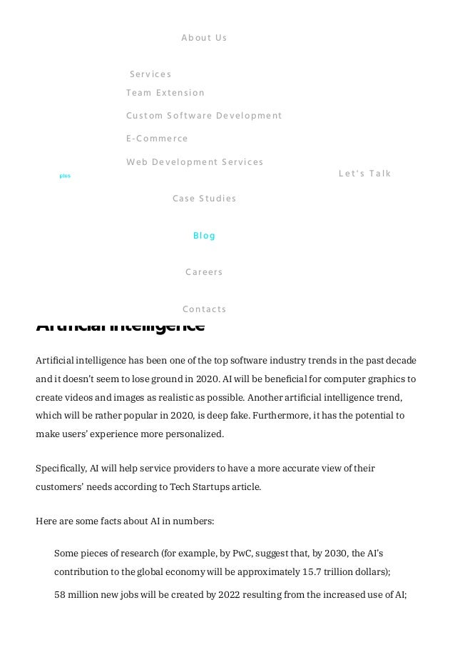 Of course, blockchain technology has a considerable number of disadvantages, such as
potential attacks, inefficiency, and large size. Nevertheless, it seems that blockchain will
be among the most demanded technologies in 2020.
Cloudcomputing
Cloud computing technology has been on the rise for a few recent years and seems to
remain among one of the greatest software development trends since cloud data storage
is more cost-efficient for firms than maintaining their own IT infrastructure. Cloud
computing services include not only storage but also video streaming, networking,
artificial intelligence development, and standard office applications. 
According to research conducted by Gartner, by 2021, more than 50% of global
enterprises and firms using cloud computing nowadays, will adopt an all-in cloud
strategy, which means that these companies will store all their data in cloud systems.
Artificialintelligence
Artificial intelligence has been one of the top software industry trends in the past decade
and it doesn’t seem to lose ground in 2020. AI will be beneficial for computer graphics to
create videos and images as realistic as possible. Another artificial intelligence trend,
which will be rather popular in 2020, is deep fake. Furthermore, it has the potential to
make users’ experience more personalized. 
Specifically, AI will help service providers to have a more accurate view of their
customers’ needs according to Tech Startups article. 
Here are some facts about AI in numbers:
Some pieces of research (for example, by PwC, suggest that, by 2030, the AI’s
contribution to the global economy will be approximately 15.7 trillion dollars);
58 million new jobs will be created by 2022 resulting from the increased use of AI;
About Us
Team Extension
Custom Software Development
E-Commerce
Web Development Services
Services
Case Studies
Blog
Careers
Contacts
L e t ' s T a l k
 