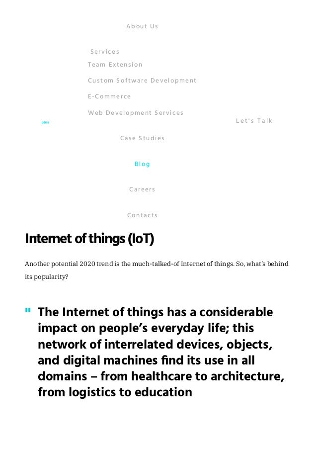 Cybersecurity
Among the new technologies trends that will rock the IT industry in 2020, is
cybersecurity. As the world is becoming more connected, the need to protect data is
rapidly increasing. Thus, more and more companies are looking for effective protection
against malware issued by their competitors. According to the IT Security Economics in
2019 Report by Kaspersky, in 2019, more than 50% of all organizations experienced a
malware infection. 
The demand for highly skilled cybersecurity specialists is expected to grow because of
the growing amount of political disinformation cases, as well as, the number of frauds.
Research by The New York Times has estimated that, in 2020, the number of unfulfilled
cybersecurity jobs will increase to 3.5 million.
Internetofthings(IoT)
Another potential 2020 trend is the much-talked-of Internet of things. So, what’s behind
its popularity?
225% – by this number of percent decreased the Amazon’s “ship-to-click” time due
to the use of robots.
The Internet of things has a considerable
impact on people’s everyday life; this
network of interrelated devices, objects,
and digital machines find its use in all
domains – from healthcare to architecture,
from logistics to education
"
About Us
Team Extension
Custom Software Development
E-Commerce
Web Development Services
Services
Case Studies
Blog
Careers
Contacts
L e t ' s T a l k
 