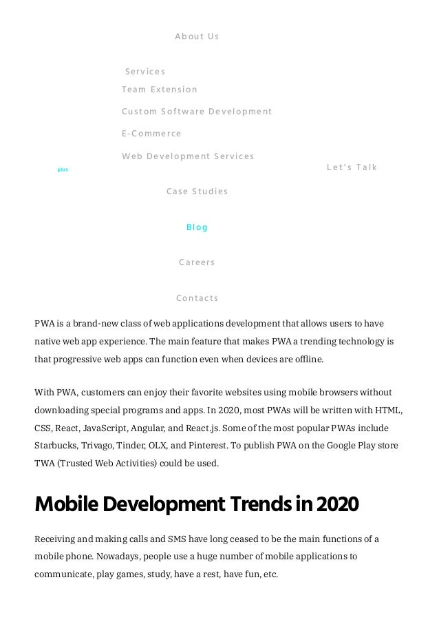 Those are the following major 2020 trends in the IoT:
PWA(ProgressiveWebApplication)
PWA is a brand-new class of web applications development that allows users to have
native web app experience. The main feature that makes PWA a trending technology is
that progressive web apps can function even when devices are offline. 
With PWA, customers can enjoy their favorite websites using mobile browsers without
downloading special programs and apps. In 2020, most PWAs will be written with HTML,
CSS, React, JavaScript, Angular, and React.js. Some of the most popular PWAs include
Starbucks, Trivago, Tinder, OLX, and Pinterest. To publish PWA on the Google Play store
TWA (Trusted Web Activities) could be used.
MobileDevelopment Trends in 2020
Receiving and making calls and SMS have long ceased to be the main functions of a
mobile phone. Nowadays, people use a huge number of mobile applications to
communicate, play games, study, have a rest, have fun, etc. 
It will be closely related to Big Data.
In the upcoming years, the Internet of things will be strongly related to edge
computing, a computing paradigm, which makes data storage and computation
more accessible to where it is most needed. Edge computing makes data processing
on the Internet of things faster and more cost-effective.
It is very likely that, within the next 10 years, machine learning will become
extremely automated with the help of blockchain-like technologies.
The IoT network has been growing very fast and it doesn’t seem to be slowing down.
Just imagine: according to some estimates, the global IoT market is expected to grow
up to 14 trillion dollars! Likewise, Gartner predicts that, by 2021, the number of
interconnected IoT devices will be .
25 billion
About Us
Team Extension
Custom Software Development
E-Commerce
Web Development Services
Services
Case Studies
Blog
Careers
Contacts
L e t ' s T a l k
 