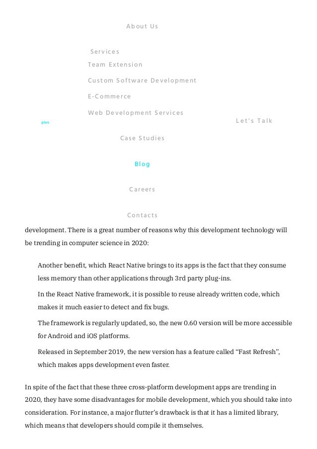 Like Xamarin, this framework allows you to build native-like applications, though it is a
cross-platform framework. An undoubtful flutter’s benefit, which makes it unique, is the
availability of numerous widgets and an opportunity to create new ones. 
ReactNative
One should not forget about the widely used React Native framework, on which Facebook
and other quite popular applications, such as Instagram, Uber Eats, Airbnb, and 2048
were developed. These applications have been downloaded by millions of users, and it’s
not a surprise that businesses will continue to use this framework for application
development. There is a great number of reasons why this development technology will
be trending in computer science in 2020:
In spite of the fact that these three cross-platform development apps are trending in
2020, they have some disadvantages for mobile development, which you should take into
consideration. For instance, a major flutter’s drawback is that it has a limited library,
which means that developers should compile it themselves. 
Hot reload is a unique feature that can
make flutter the best technology for mobile
development in the 2020s
"
Another benefit, which React Native brings to its apps is the fact that they consume
less memory than other applications through 3rd party plug-ins.
In the React Native framework, it is possible to reuse already written code, which
makes it much easier to detect and fix bugs.
The framework is regularly updated, so, the new 0.60 version will be more accessible
for Android and iOS platforms.
Released in September 2019, the new version has a feature called “Fast Refresh”,
which makes apps development even faster.
About Us
Team Extension
Custom Software Development
E-Commerce
Web Development Services
Services
Case Studies
Blog
Careers
Contacts
L e t ' s T a l k
 