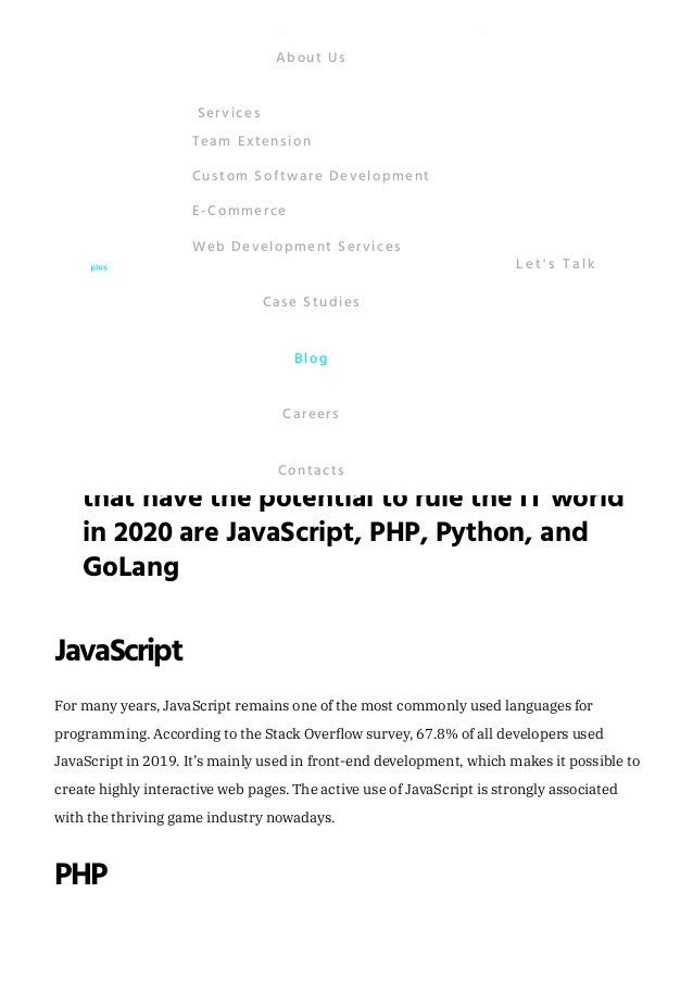 TheMostTrendingProgramming
Languagesin2020
The popularity of programming languages changes significantly every year. Some
already existing languages find new ways to be applied while new programming
languages with very attractive features are coming. Businesses choose which language to
use depending on how much it can help to achieve their goals. 
It has been estimated that, currently, there are between 500 and 5000 programming
languages, which almost equals the number of languages spoken worldwide. 
For many years, the top programming language was Java. Even though it’s still widely
used, one can say that there are completely new trends in technology. 
JavaScript
For many years, JavaScript remains one of the most commonly used languages for
programming. According to the Stack Overflow survey, 67.8% of all developers used
JavaScript in 2019. It’s mainly used in front-end development, which makes it possible to
create highly interactive web pages. The active use of JavaScript is strongly associated
with the thriving game industry nowadays.
PHP
Some of the top programming languages
that have the potential to rule the IT world
in 2020 are JavaScript, PHP, Python, and
GoLang
"
About Us
Team Extension
Custom Software Development
E-Commerce
Web Development Services
Services
Case Studies
Blog
Careers
Contacts
L e t ' s T a l k
 