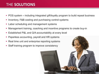 THE SOLUTIONS

 POS system – including integrated gift/loyalty program to build repeat business
 Inventory, F&B costing and purchasing control systems
 Labor scheduling and management systems
 Management training, coaching and incentive programs to create buy-in
 Established P&L and Q/A accountability at every level
 Paperless accounting, payroll and HR systems
 Real time unit and enterprise reporting systems
 Staff training program to improve consistency
 