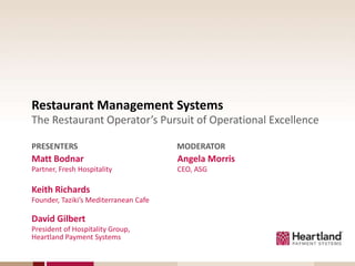 Restaurant Management Systems
The Restaurant Operator’s Pursuit of Operational Excellence

PRESENTERS                             MODERATOR
Matt Bodnar                            Angela Morris
Partner, Fresh Hospitality             CEO, ASG

Keith Richards
Founder, Taziki’s Mediterranean Cafe

David Gilbert
President of Hospitality Group,
Heartland Payment Systems
 