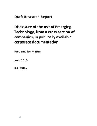 Draft Research Report<br />Disclosure of the use of Emerging Technology, from a cross section of companies, in publically available corporate documentation.<br />Prepared for Matter<br />June 2010<br />B.J. Miller<br />Introduction<br />This report is a brief introduction into what some of the world’s leading companies have reported with regards to their use and development of emerging technologies. The companies used are as follows: BP, Shell, Tesco, Marks & Spencer, Unilever, Proctor and Gamble, L’Oreal, Boots, Nestle, Premier Foods, Astra Zeneca and GlaxoSmithKline. <br />The companies chosen have been divided into pairs for comparison purposes.<br />,[object Object]