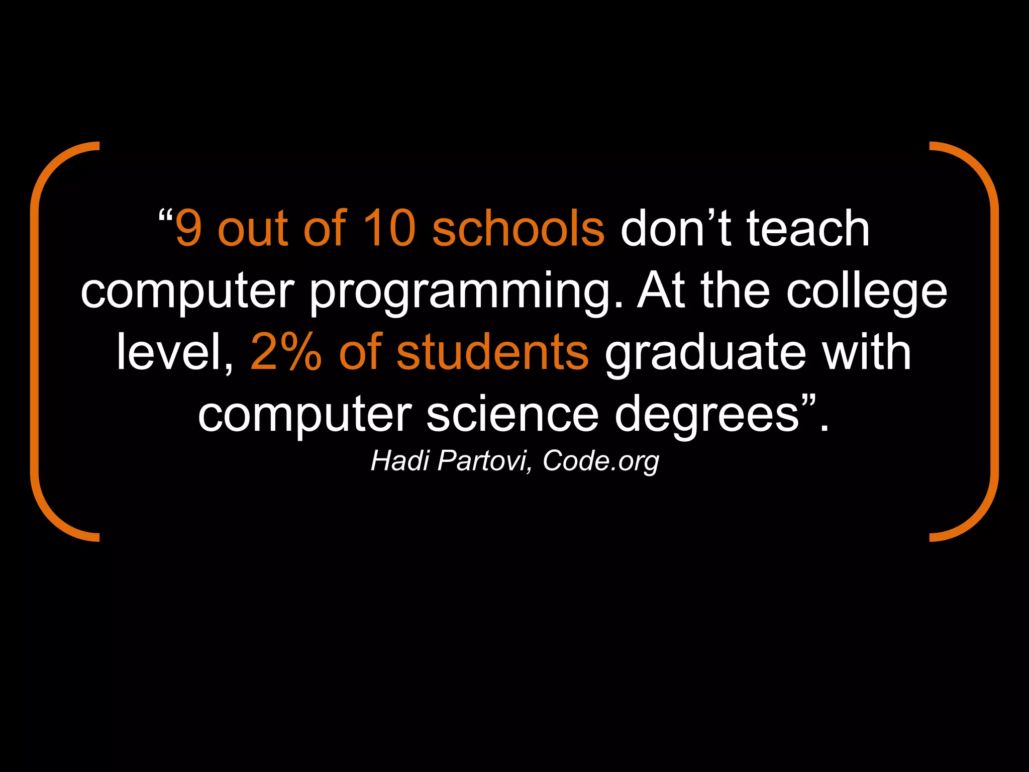 “9 out of 10 schools don’t teach
computer programming. At the college
level, 2% of students graduate with
computer science degrees”.
Hadi Partovi, Code.org
 