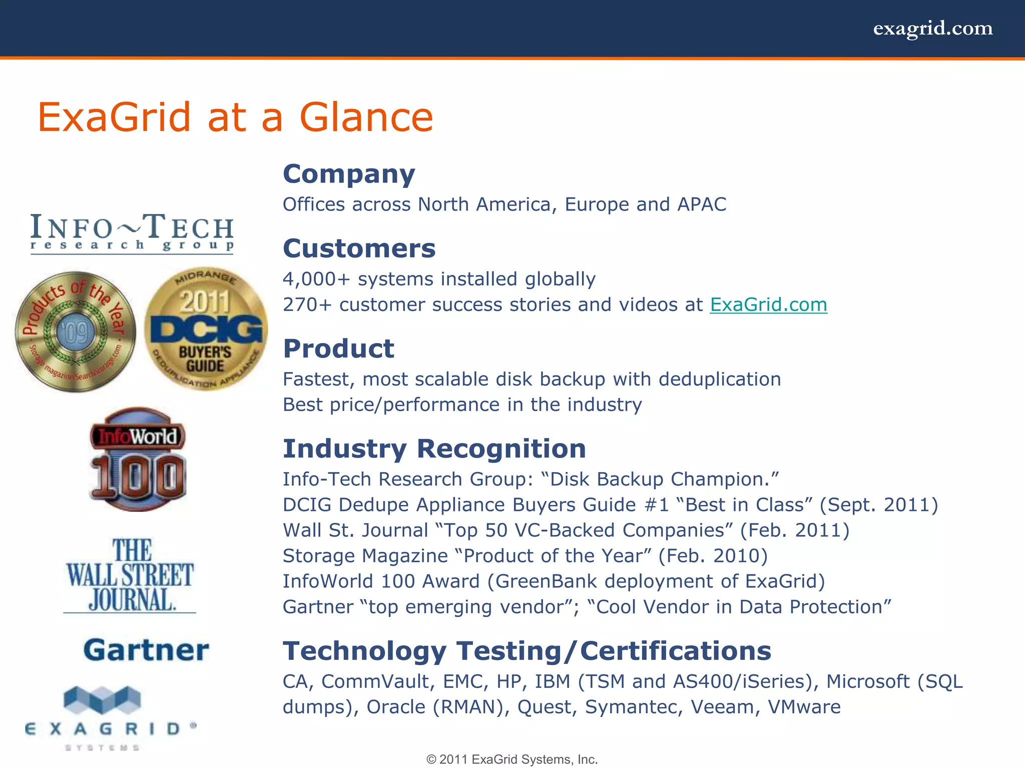 exagrid.com



ExaGrid at a Glance
           Company
           Offices across North America, Europe and APAC

           Customers
           4,000+ systems installed globally
           270+ customer success stories and videos at ExaGrid.com

           Product
           Fastest, most scalable disk backup with deduplication
           Best price/performance in the industry

           Industry Recognition
           Info-Tech Research Group: ―Disk Backup Champion.‖
           DCIG Dedupe Appliance Buyers Guide #1 ―Best in Class‖ (Sept. 2011)
           Wall St. Journal ―Top 50 VC-Backed Companies‖ (Feb. 2011)
           Storage Magazine ―Product of the Year‖ (Feb. 2010)
           InfoWorld 100 Award (GreenBank deployment of ExaGrid)
           Gartner ―top emerging vendor‖; ―Cool Vendor in Data Protection‖

           Technology Testing/Certifications
           CA, CommVault, EMC, HP, IBM (TSM and AS400/iSeries), Microsoft (SQL
           dumps), Oracle (RMAN), Quest, Symantec, Veeam, VMware

                          © 2011 ExaGrid Systems, Inc.
 