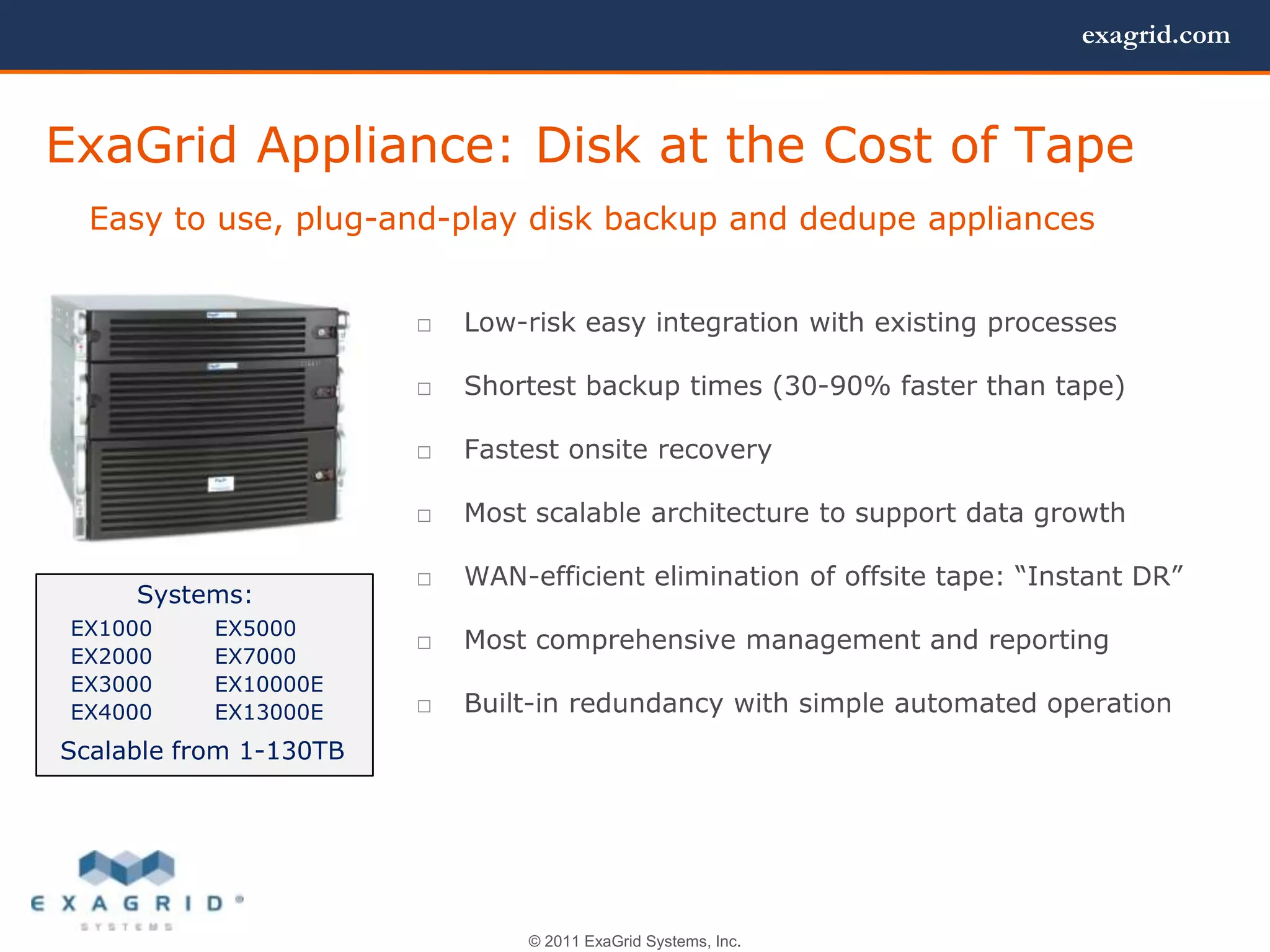 exagrid.com



ExaGrid Appliance: Disk at the Cost of Tape
  Easy to use, plug-and-play disk backup and dedupe appliances


                        □   Low-risk easy integration with existing processes

                        □   Shortest backup times (30-90% faster than tape)

                        □   Fastest onsite recovery

                        □   Most scalable architecture to support data growth

                        □   WAN-efficient elimination of offsite tape: ―Instant DR‖
     Systems:
 EX1000    EX5000
                        □   Most comprehensive management and reporting
 EX2000    EX7000
 EX3000    EX10000E
 EX4000    EX13000E     □   Built-in redundancy with simple automated operation
Scalable from 1-130TB




                                © 2011 ExaGrid Systems, Inc.
 