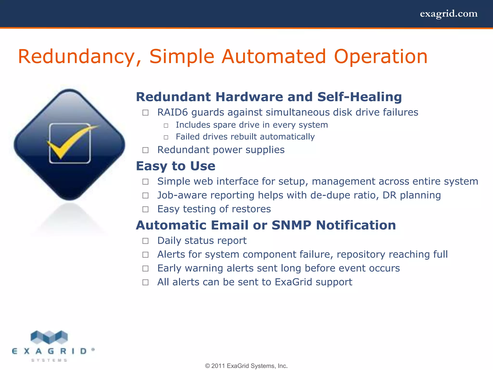 exagrid.com



Redundancy, Simple Automated Operation
         • Redundant Hardware and Self-Healing
                                                            Redundant Hardware
               RAID6 guards against simultaneous disk drive failures
                    Includes spare drive in every system   and Self Healing
                    Failed drives rebuilt automatically
               Redundant power supplies
         • Easy to Use
             Simple web interface for setup, management across entire system
             Job-aware reporting helps with de-dupe ratio, DR planning
             Easy testing of restores

         • Automatic Email or SNMP Notification
             Daily status report
             Alerts for system component failure, repository reaching full
             Early warning alerts sent long before event occurs
             All alerts can be sent to ExaGrid support




                           © 2011 ExaGrid Systems, Inc.
 