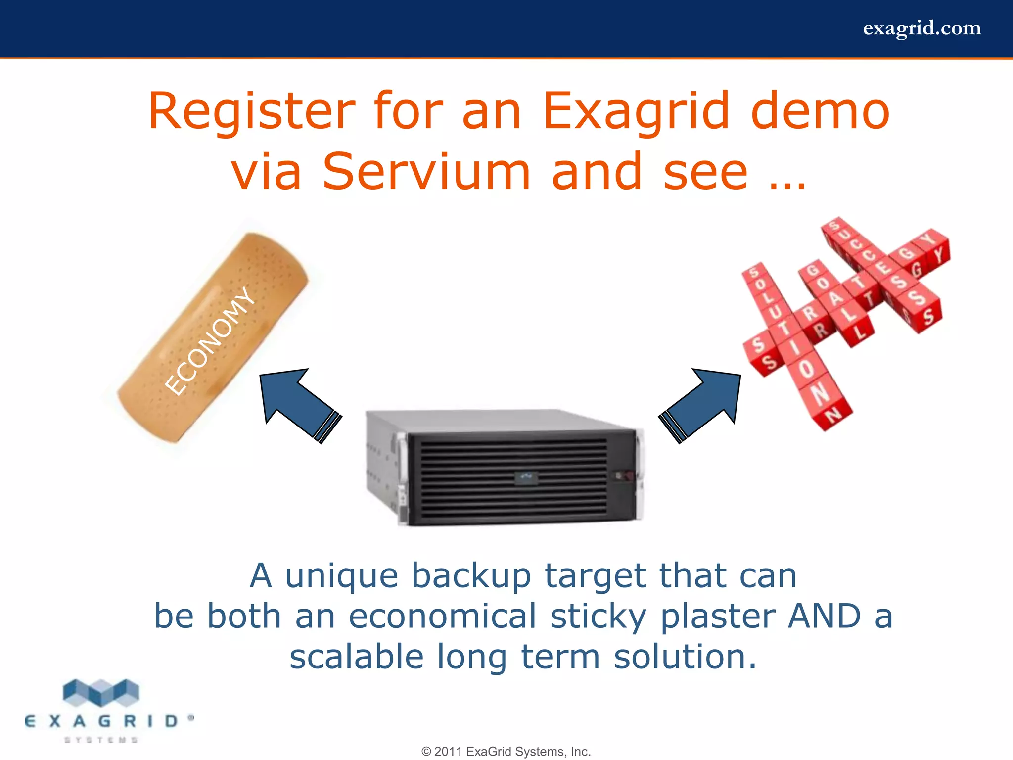 exagrid.com



Register for an Exagrid demo
   via Servium and see …




     A unique backup target that can
be both an economical sticky plaster AND a
        scalable long term solution.

               © 2011 ExaGrid Systems, Inc.
 