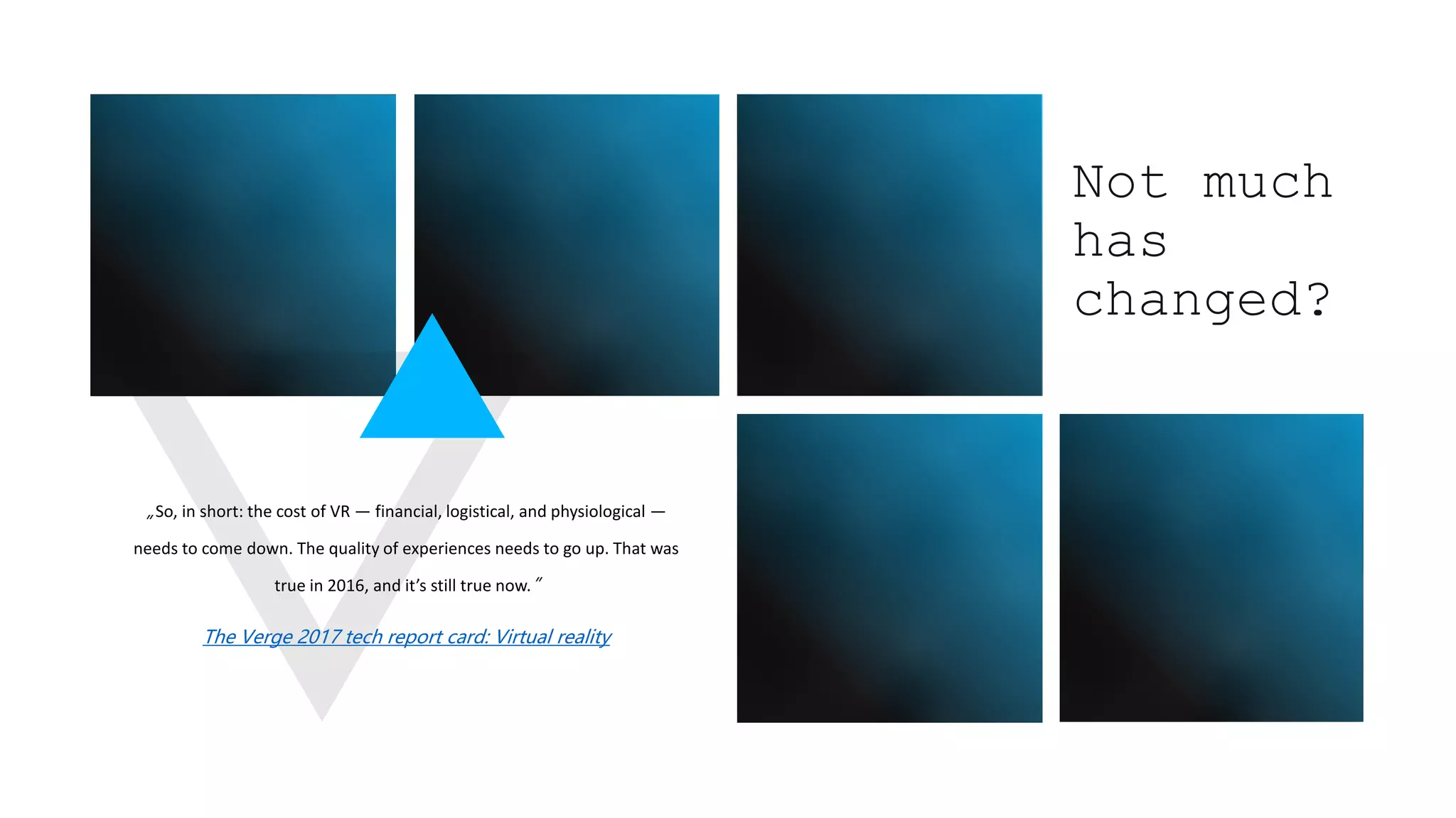 „So, in short: the cost of VR — financial, logistical, and physiological —
needs to come down. The quality of experiences needs to go up. That was
true in 2016, and it’s still true now.”
The Verge 2017 tech report card: Virtual reality
Not much
has
changed?
 