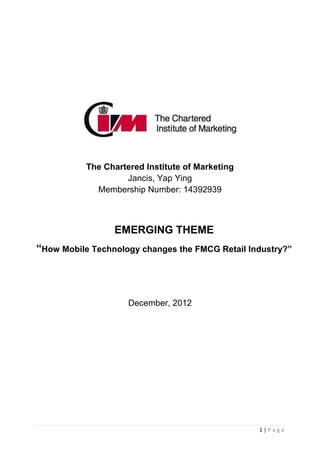 The Chartered Institute of Marketing
                    Jancis, Yap Ying
             Membership Number: 14392939



                 EMERGING THEME
“How Mobile Technology changes the FMCG Retail Industry?”




                     December, 2012




                                                  1|Page
 