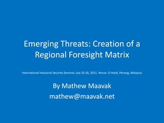 Emerging Threats: Creation of a
   Regional Foresight Matrix
International Industrial Security Seminar, July 25-26, 2011. Venue: G Hotel, Penang, Malaysia



                      By Mathew Maavak
                     mathew@maavak.net
 