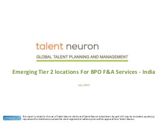 Emerging Tier 2 locations For BPO F&A Services - India
July 2013
This report is solely for the use of Talent Neuron clients and Talent Neuron Subscribers. No part of it may be circulated, quoted, or
reproduced for distribution outside the client organization without prior written approval from Talent Neuron.
1
 