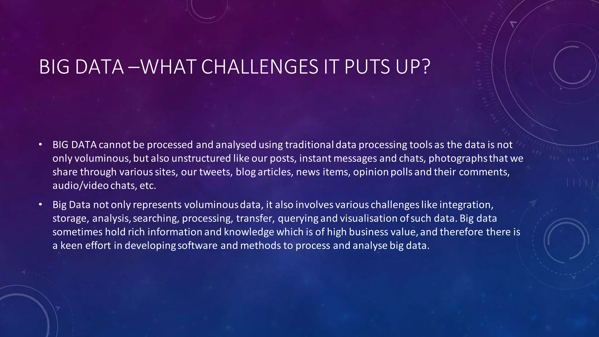 BIG DATA –WHAT CHALLENGES IT PUTS UP?
• BIG DATA cannot be processed and analysed using traditionaldata processing toolsas the data is not
only voluminous,but also unstructured like our posts, instant messages and chats, photographsthat we
share through varioussites, our tweets, blog articles, news items, opinionpollsand their comments,
audio/videochats, etc.
• Big Data not only represents voluminousdata, it also involves variouschallenges like integration,
storage, analysis,searching, processing, transfer, querying and visualisation ofsuch data. Big data
sometimes hold rich information and knowledge which is of high business value,and therefore there is
a keen effort in developingsoftware and methods to process and analyse big data.
 