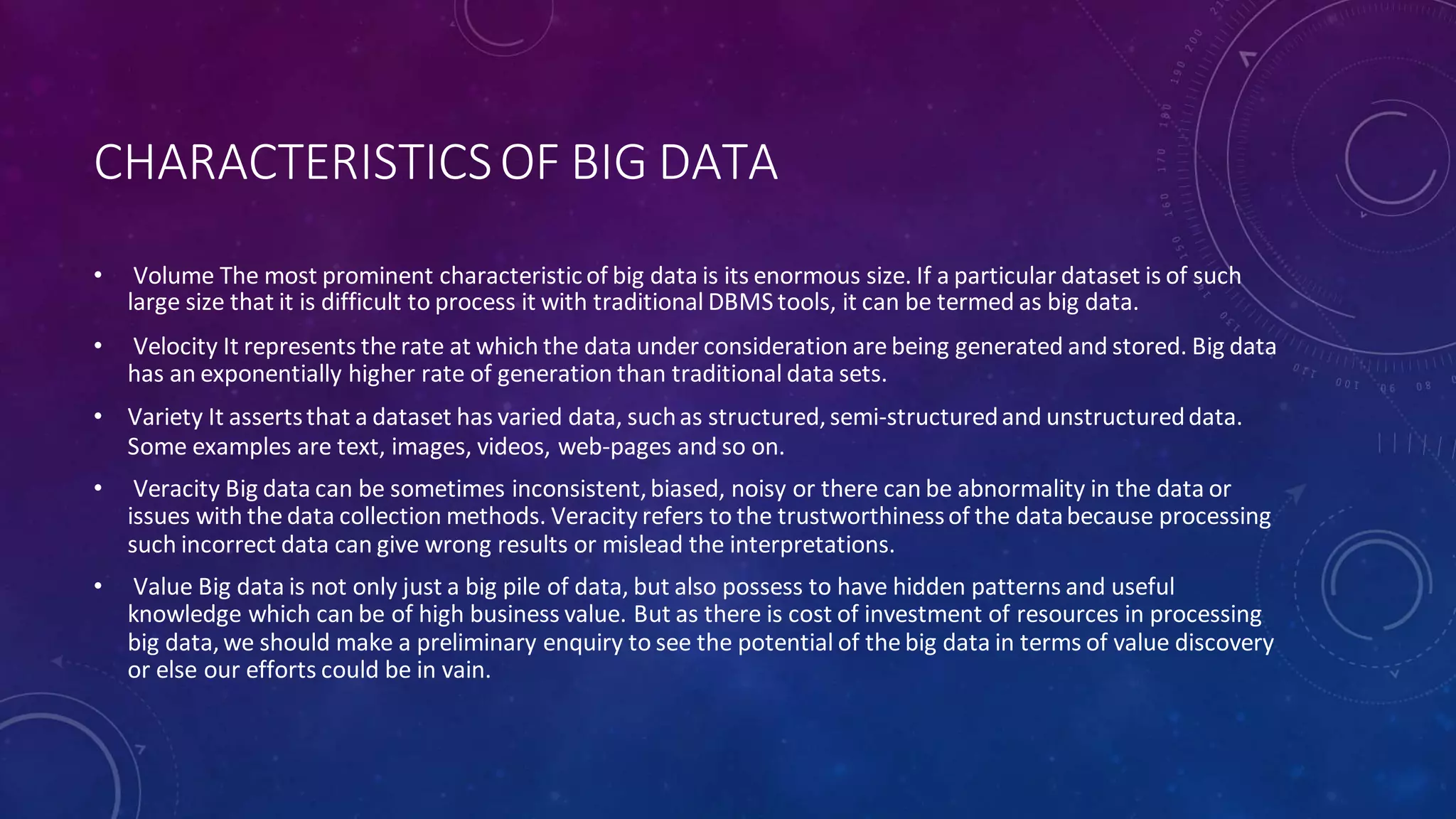 CHARACTERISTICSOF BIG DATA
• Volume The most prominent characteristic of big data is its enormous size. If a particular dataset is of such
large size that it is difficult to process it with traditional DBMS tools, it can be termed as big data.
• Velocity It represents the rate at which the data under consideration are being generated and stored. Big data
has an exponentially higher rate of generation than traditional data sets.
• Variety It assertsthat a dataset has varied data, suchas structured,semi-structuredand unstructureddata.
Some examples are text, images, videos, web-pages and so on.
• Veracity Big data can be sometimes inconsistent,biased, noisy or there can be abnormality in the data or
issues with the data collection methods. Veracity refers to the trustworthinessof the databecause processing
such incorrect data can give wrong results or mislead the interpretations.
• Value Big data is not only just a big pile of data, but also possess to have hidden patterns and useful
knowledge which can be of high business value. But as there is cost of investment of resources in processing
big data,we should make a preliminary enquiry to see the potential of the big data in terms of value discovery
or else our efforts could be in vain.
 