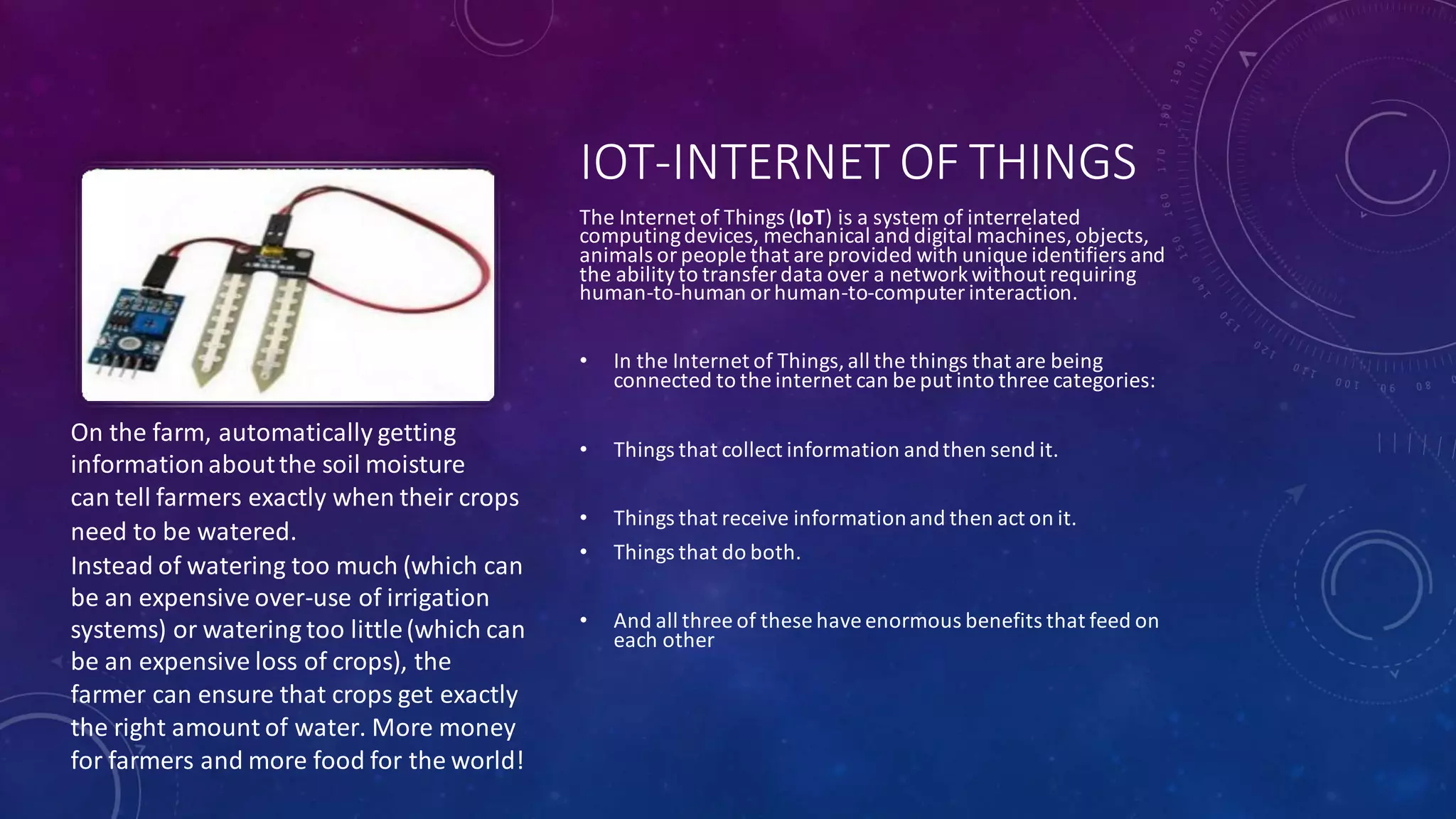 On the farm, automatically getting
informationaboutthe soil moisture
can tell farmers exactly when their crops
need to be watered.
Instead of watering too much (which can
be an expensive over-use of irrigation
systems) or watering too little(which can
be an expensive loss of crops), the
farmer can ensure that crops get exactly
the right amount of water. More money
for farmers and more food for the world!
IOT-INTERNET OF THINGS
The Internet of Things (IoT) is a system of interrelated
computingdevices, mechanical and digital machines,objects,
animals or people that are provided with unique identifiers and
the abilityto transfer data over a networkwithout requiring
human-to-human or human-to-computer interaction.
• In the Internet of Things,all the things that are being
connected to the internet can be put into three categories:
• Things that collect information andthen send it.
• Things that receive informationand then act on it.
• Things that do both.
• And all three of these have enormous benefits that feed on
each other
 