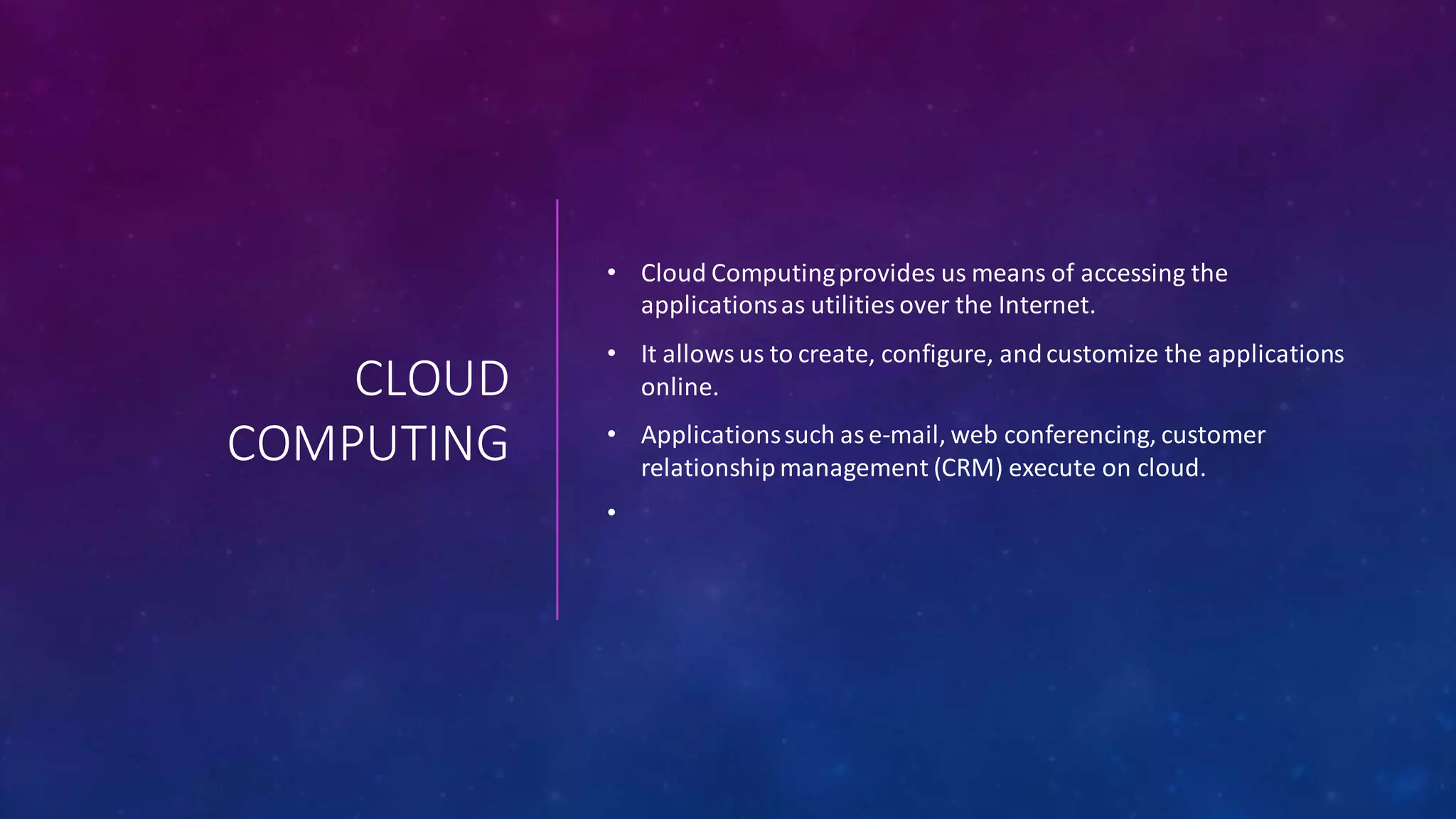 CLOUD
COMPUTING
• Cloud Computingprovides us means of accessing the
applicationsas utilities over the Internet.
• It allows us to create, configure, andcustomize the applications
online.
• Applicationssuch as e-mail, web conferencing, customer
relationship management (CRM) execute on cloud.
•
 