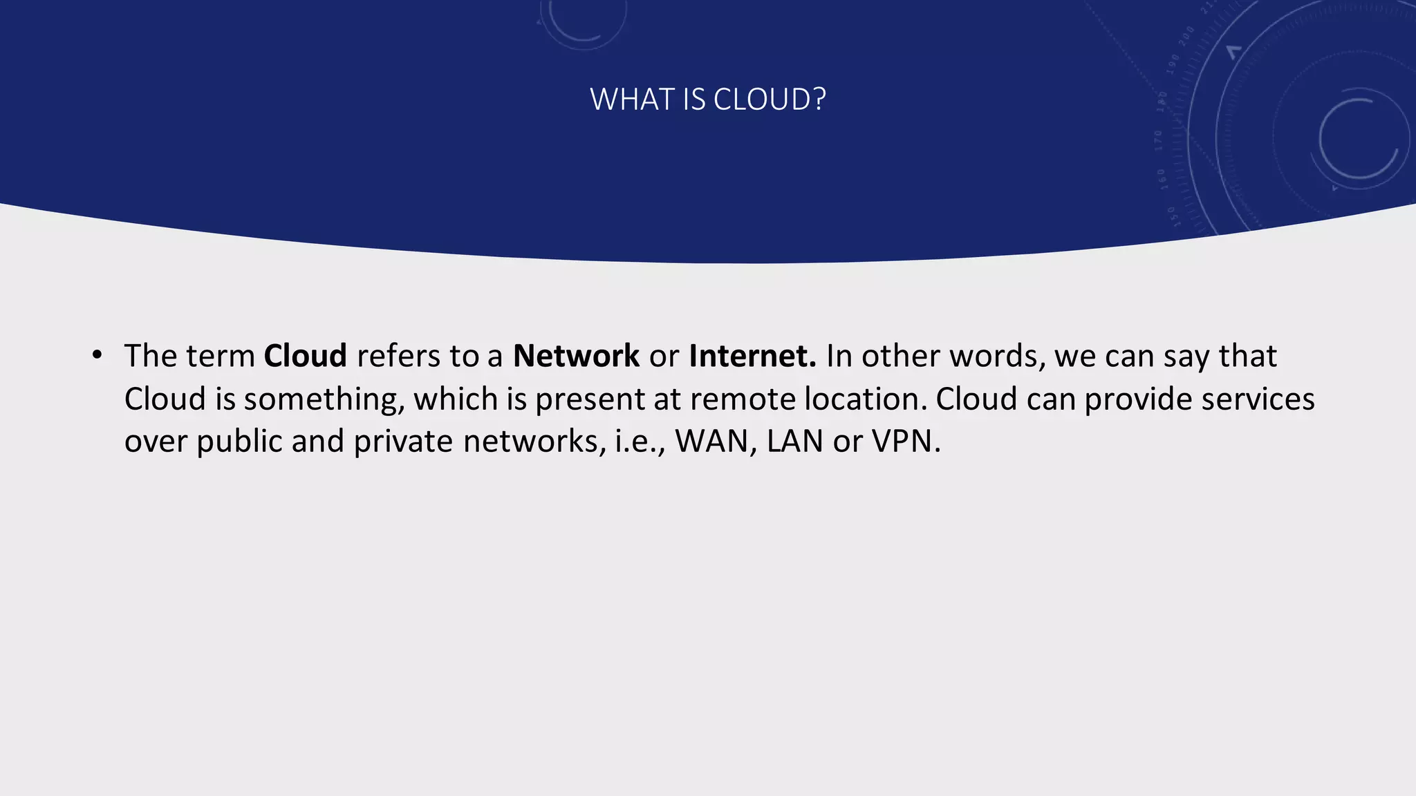 • The term Cloud refers to a Network or Internet. In other words, we can say that
Cloud is something, which is present at remote location. Cloud can provide services
over public and private networks, i.e., WAN, LAN or VPN.
WHAT IS CLOUD?
 
