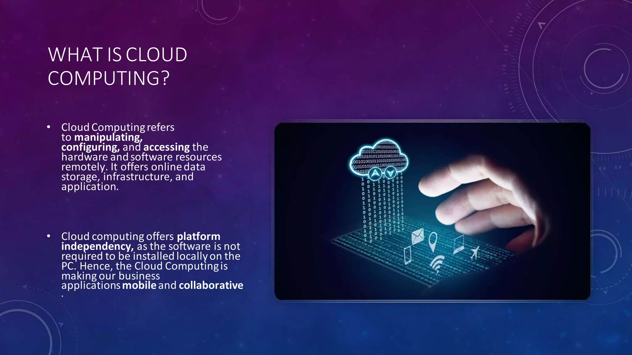 WHAT IS CLOUD
COMPUTING?
• CloudComputingrefers
to manipulating,
configuring, and accessing the
hardware andsoftware resources
remotely. It offers onlinedata
storage, infrastructure, and
application.
• Cloud computing offers platform
independency, as the software is not
required to be installedlocallyon the
PC. Hence, the Cloud Computingis
making our business
applicationsmobileand collaborative
.
 