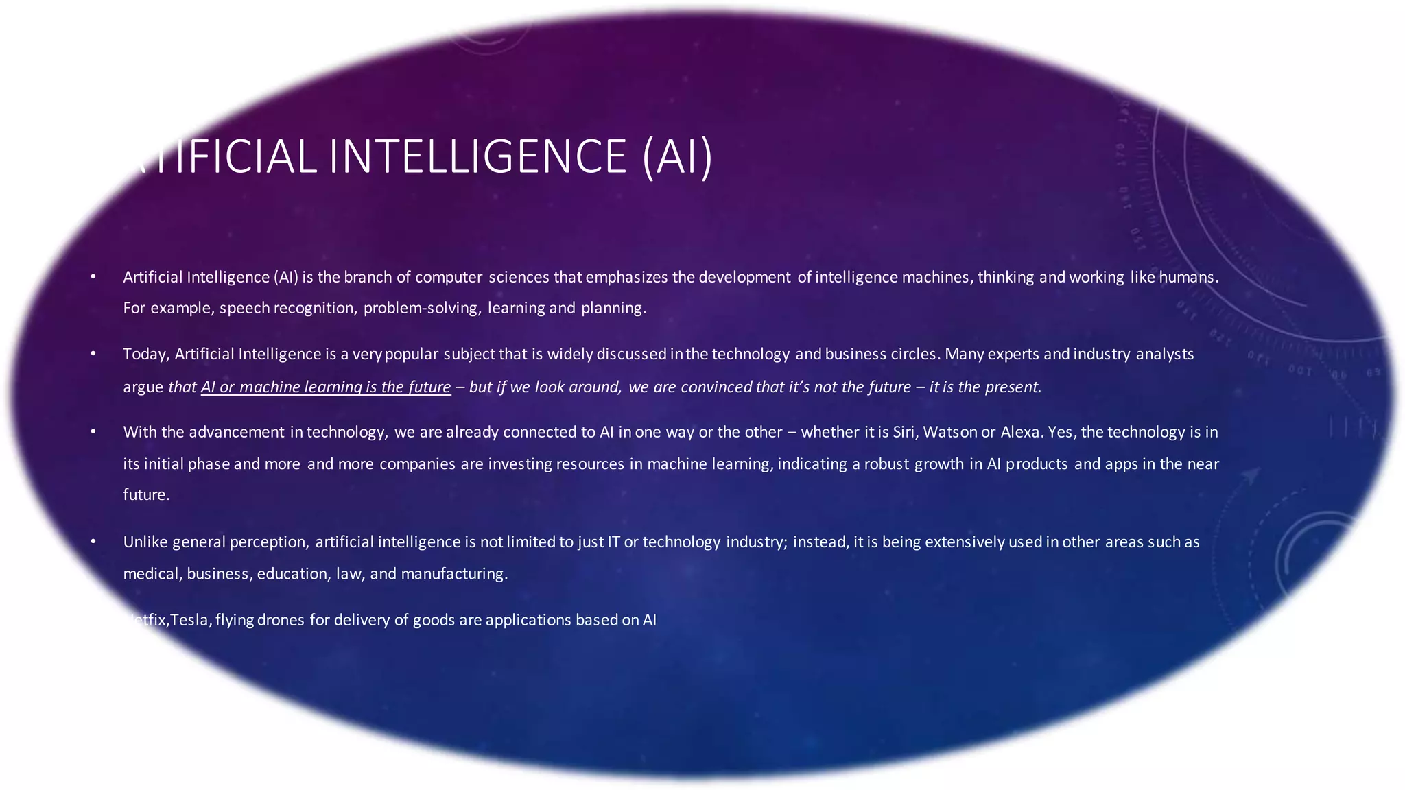 ARTIFICIAL INTELLIGENCE (AI)
• Artificial Intelligence (AI) is the branch of computer sciences that emphasizes the development of intelligence machines, thinking and working like humans.
For example, speech recognition, problem-solving, learning and planning.
• Today, Artificial Intelligence is a verypopular subject that is widely discussed inthe technology and business circles. Many experts and industry analysts
argue that AI or machine learning is the future – but if we look around, we are convinced that it’s not the future – it is the present.
• With the advancement in technology, we are already connected to AI in one way or the other – whether it is Siri, Watson or Alexa. Yes, the technology is in
its initial phase and more and more companies are investing resources in machine learning, indicating a robust growth in AI products and apps in the near
future.
• Unlike general perception, artificial intelligence is not limited to just IT or technology industry; instead, it is being extensively used in other areas such as
medical, business, education, law, and manufacturing.
• Netfix,Tesla,flying drones for delivery of goods are applications based on AI
•
 