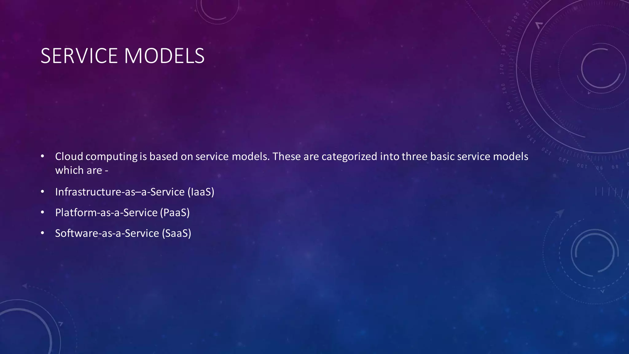 SERVICE MODELS
• Cloud computing is based on service models. These are categorized into three basic service models
which are -
• Infrastructure-as–a-Service (IaaS)
• Platform-as-a-Service (PaaS)
• Software-as-a-Service (SaaS)
 
