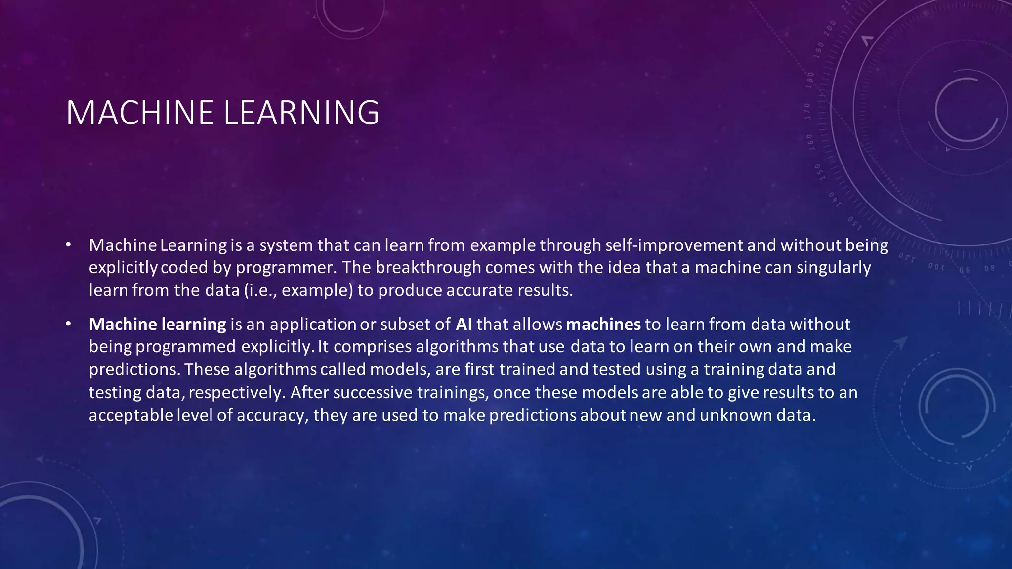 MACHINE LEARNING
• MachineLearning is a system that can learn from example through self-improvement and without being
explicitlycoded by programmer. The breakthrough comes with the idea that a machine can singularly
learn from the data (i.e., example) to produce accurate results.
• Machine learning is an applicationor subset of AI that allows machines to learn from data without
being programmed explicitly.It comprises algorithms that use data to learn on their own and make
predictions. These algorithmscalled models, are first trained and tested using a training data and
testing data,respectively. After successive trainings, once these models are able to give results to an
acceptablelevel of accuracy, they are used to make predictions aboutnew and unknown data.
 