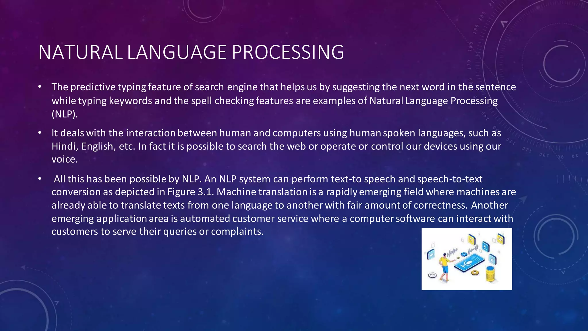 NATURAL LANGUAGE PROCESSING
• The predictive typing feature of search engine that helps us by suggesting the next word in the sentence
while typing keywords and the spell checking features are examples of NaturalLanguage Processing
(NLP).
• It deals with the interactionbetween human and computers using humanspoken languages, such as
Hindi, English, etc. In fact it is possible to search the web or operate or control our devices using our
voice.
• All this has been possible by NLP. An NLP system can perform text-to speech and speech-to-text
conversion as depicted in Figure 3.1. Machine translation isa rapidlyemerging field where machines are
already able to translate texts from one language to another with fair amount of correctness. Another
emerging applicationarea is automated customer service where a computersoftware can interact with
customers to serve their queries or complaints.
 