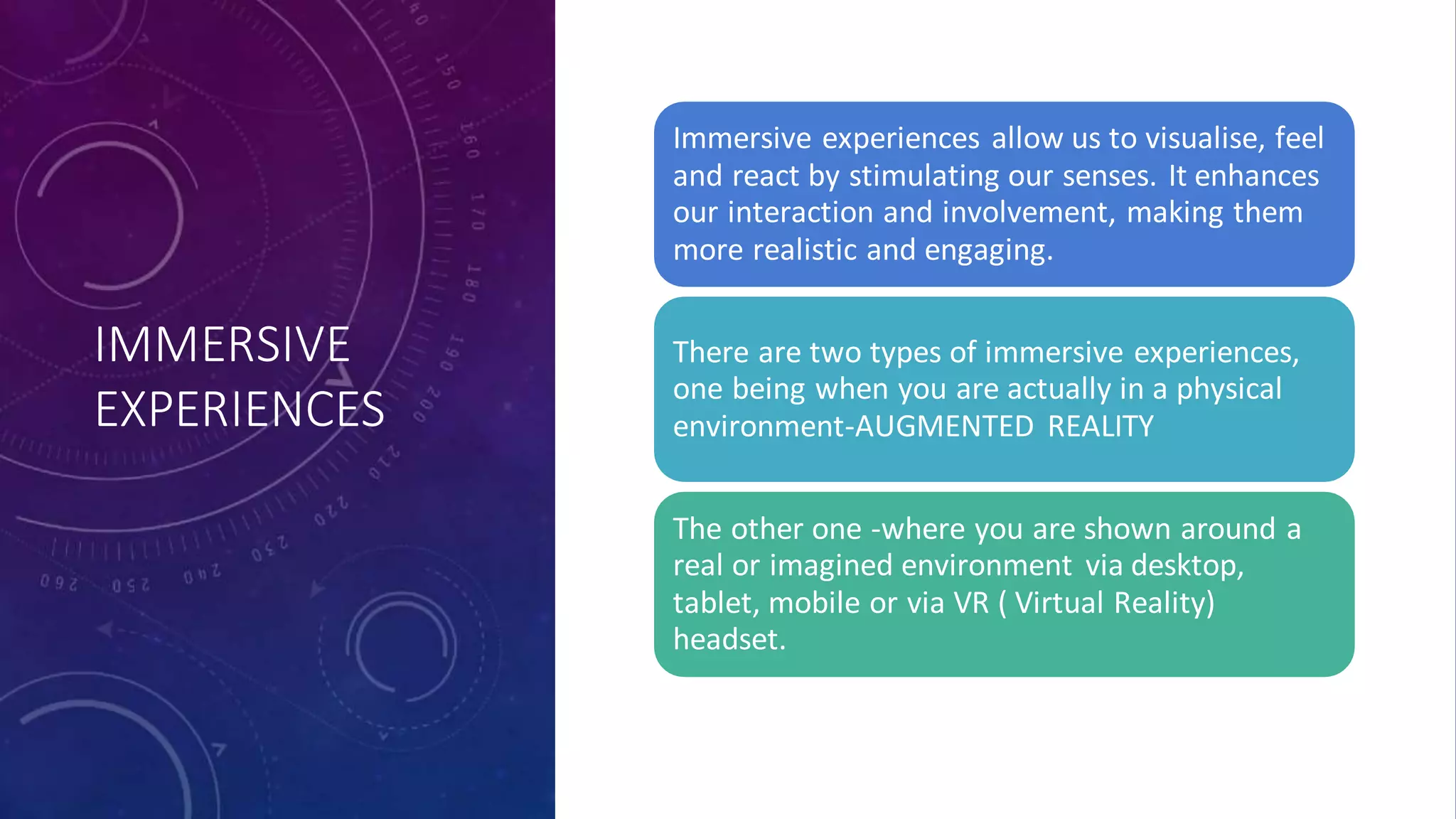IMMERSIVE
EXPERIENCES
Immersive experiences allow us to visualise, feel
and react by stimulating our senses. It enhances
our interaction and involvement, making them
more realistic and engaging.
There are two types of immersive experiences,
one being when you are actually in a physical
environment-AUGMENTED REALITY
The other one -where you are shown around a
real or imagined environment via desktop,
tablet, mobile or via VR ( Virtual Reality)
headset.
 