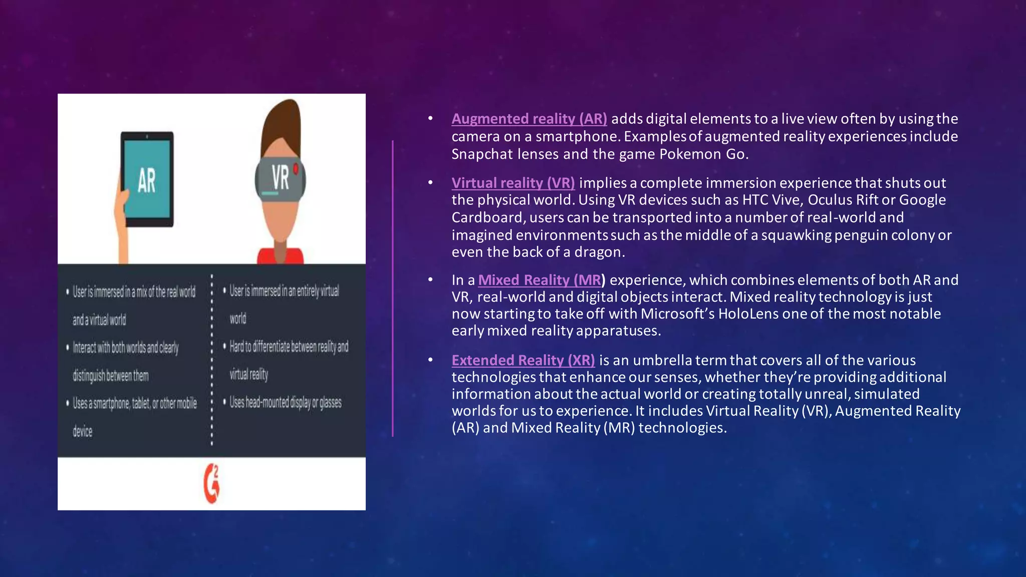 • Augmented reality (AR) adds digital elements to a live view often by usingthe
camera on a smartphone.Examplesofaugmented realityexperiences include
Snapchat lenses and the game Pokemon Go.
• Virtual reality (VR) implies a complete immersion experience that shuts out
the physical world.Using VR devices such as HTC Vive, Oculus Rift or Google
Cardboard,users can be transported into a number of real-world and
imagined environmentssuch as the middle of a squawkingpenguin colony or
even the back of a dragon.
• In a Mixed Reality (MR) experience, which combines elements of both AR and
VR, real-world and digital objects interact.Mixed realitytechnologyis just
now startingto take off with Microsoft’s HoloLens one of the most notable
earlymixed reality apparatuses.
• Extended Reality (XR) is an umbrella term that covers all of the various
technologies that enhance our senses,whether they’reprovidingadditional
information about the actual world or creating totallyunreal,simulated
worlds for us to experience. It includes Virtual Reality (VR), Augmented Reality
(AR) and Mixed Reality (MR) technologies.
 