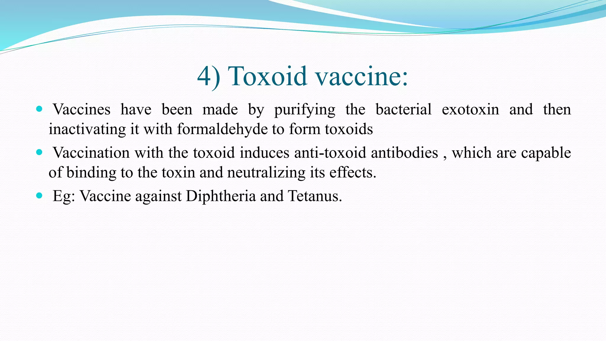 4) Toxoid vaccine:
 Vaccines have been made by purifying the bacterial exotoxin and then
inactivating it with formaldehyde to form toxoids
 Vaccination with the toxoid induces anti-toxoid antibodies , which are capable
of binding to the toxin and neutralizing its effects.
 Eg: Vaccine against Diphtheria and Tetanus.
 