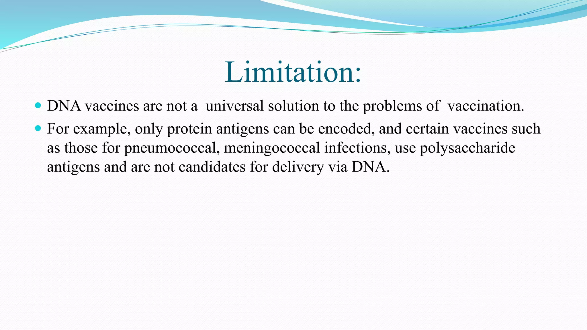 Limitation:
 DNA vaccines are not a universal solution to the problems of vaccination.
 For example, only protein antigens can be encoded, and certain vaccines such
as those for pneumococcal, meningococcal infections, use polysaccharide
antigens and are not candidates for delivery via DNA.
 