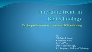 Vaccine production using recombinant DNA technology.
By:
N.K.Sathish Kumar
J.Arrshath Roshan
Pre-Final Year,
Dept of Biotechnology,
K.S.Rangasamy College of Technology.
 