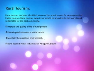 Rural Tourism:
Rural tourism has been identified as one of the priority areas for development of
Indian tourism. Rural tourism experience should be attractive to the tourists and
sustainable for the host community.
Improve the quality of life of rural people
Provide good experience to the tourist
Maintain the quality of environment.
Rural Tourism Areas in Karnataka: Anegundi, Bidadi
 