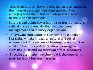 • Global trends push forward new managerial approach,
the managers and planners must aware of the
emerging tools that helps to manage and market
business and destinations.
• Future trend points towards three strategic directions:
satisfying consumers, destination development-
management and territory organisations.
• The growing population of travellers and inhabitants
increasingly make impact on natural and social
environment. The success of tourism depends on the
ability of the firms and destination to engage in
sustainable use and conservation of vital resources.
• Effective destination development is the important
problem facing tourism managers.
 
