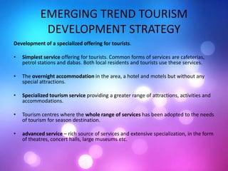 EMERGING TREND TOURISM
DEVELOPMENT STRATEGY
Development of a specialized offering for tourists.
• Simplest service offering for tourists. Common forms of services are cafeterias,
petrol stations and dabas. Both local residents and tourists use these services.
• The overnight accommodation in the area, a hotel and motels but without any
special attractions.
• Specialized tourism service providing a greater range of attractions, activities and
accommodations.
• Tourism centres where the whole range of services has been adopted to the needs
of tourism for season destination.
• advanced service – rich source of services and extensive specialization, in the form
of theatres, concert halls, large museums etc.
 