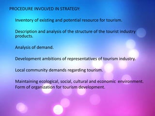 PROCEDURE INVOLVED IN STRATEGY:
Inventory of existing and potential resource for tourism.
Description and analysis of the structure of the tourist industry
products.
Analysis of demand.
Development ambitions of representatives of tourism industry.
Local community demands regarding tourism.
Maintaining ecological, social, cultural and economic environment.
Form of organization for tourism development.
 